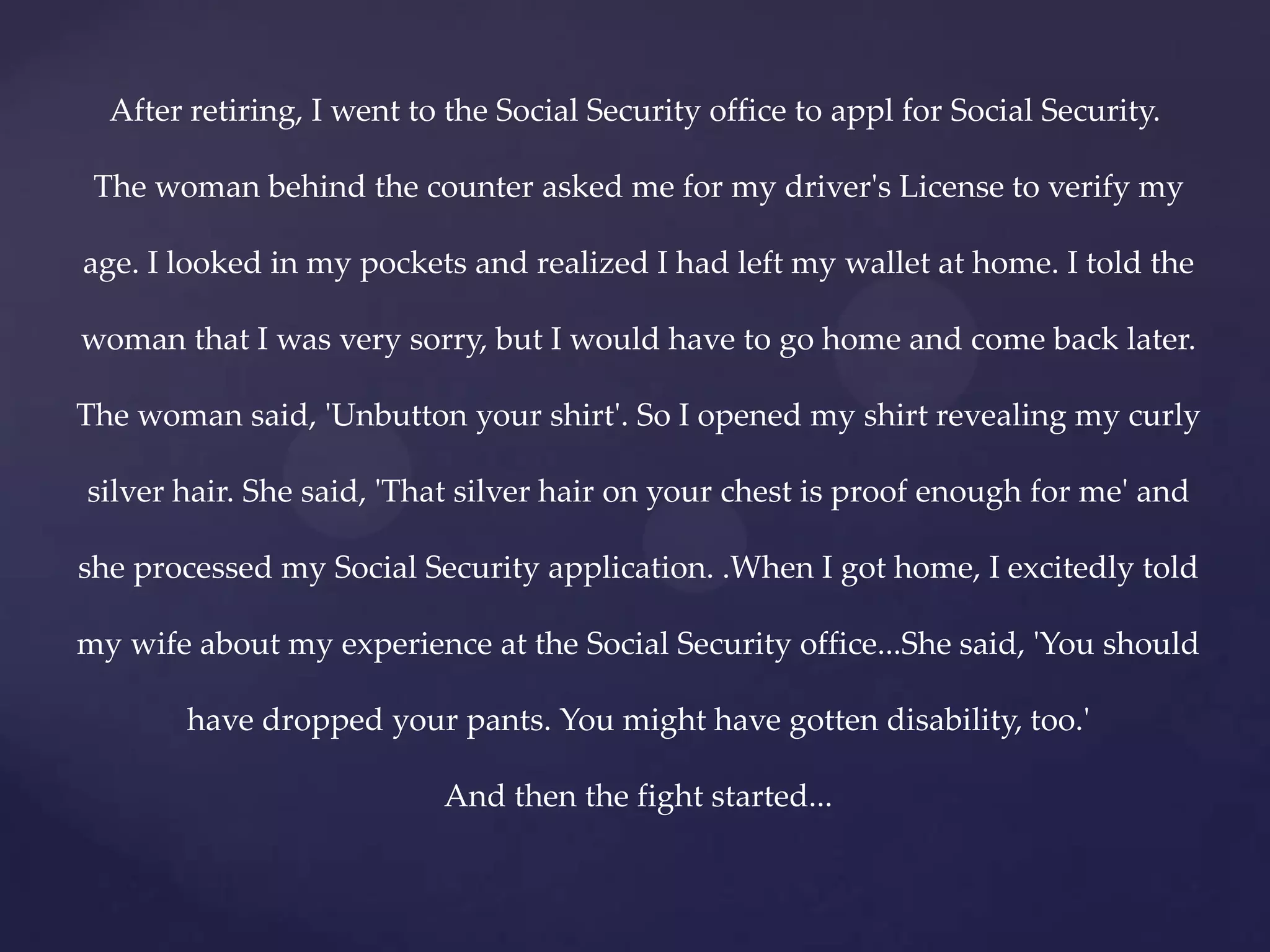 After retiring, I went to the Social Security office to appl for Social Security.

 The woman behind the counter asked me for my driver's License to verify my

age. I looked in my pockets and realized I had left my wallet at home. I told the

woman that I was very sorry, but I would have to go home and come back later.

The woman said, 'Unbutton your shirt'. So I opened my shirt revealing my curly

silver hair. She said, 'That silver hair on your chest is proof enough for me' and

she processed my Social Security application. .When I got home, I excitedly told

my wife about my experience at the Social Security office...She said, 'You should

        have dropped your pants. You might have gotten disability, too.'

                           And then the fight started...
 