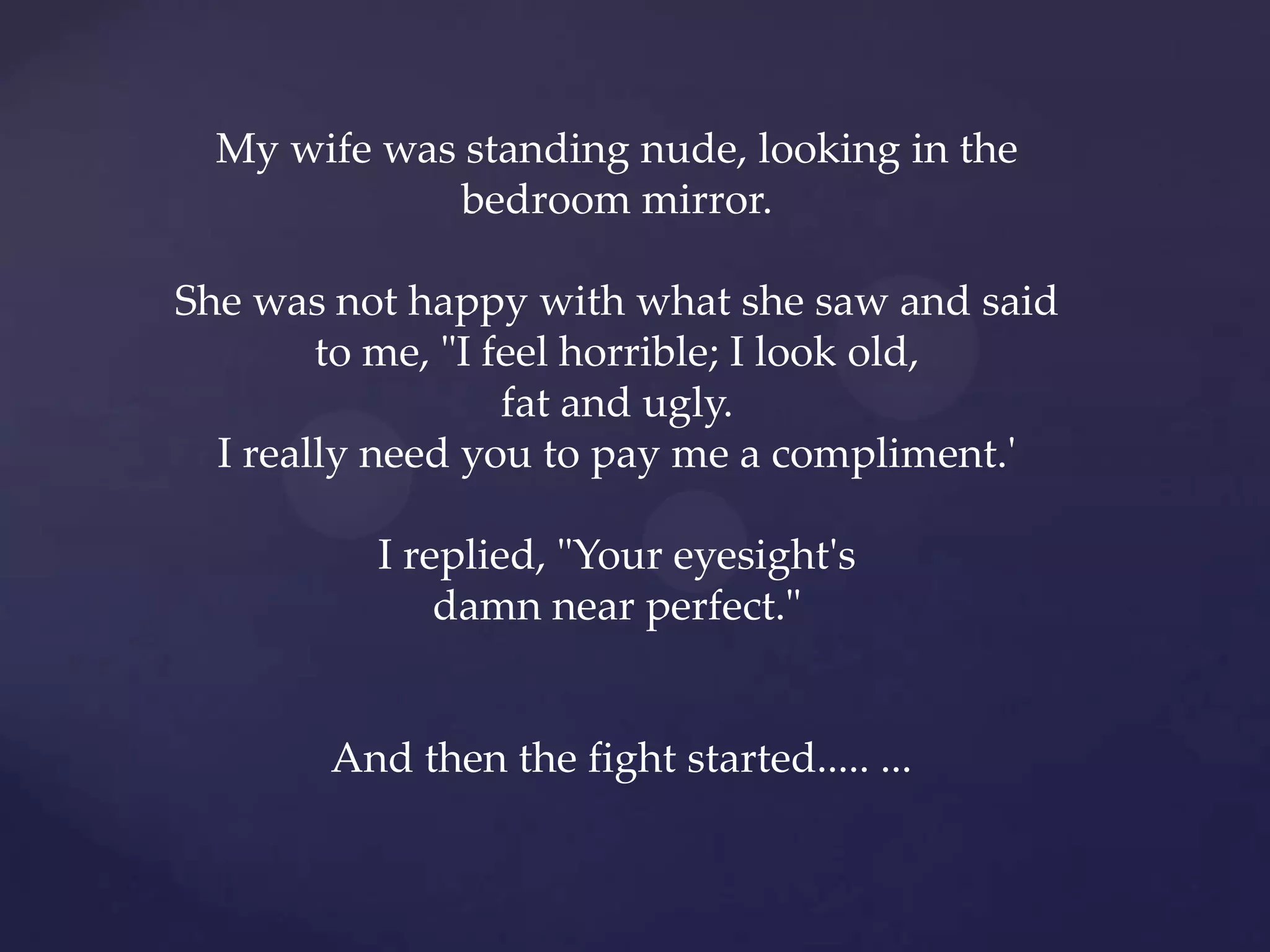 My wife was standing nude, looking in the
              bedroom mirror.

She was not happy with what she saw and said
        to me, "I feel horrible; I look old,
                   fat and ugly.
  I really need you to pay me a compliment.'

          I replied, "Your eyesight's
              damn near perfect."


       And then the fight started..... ...
 