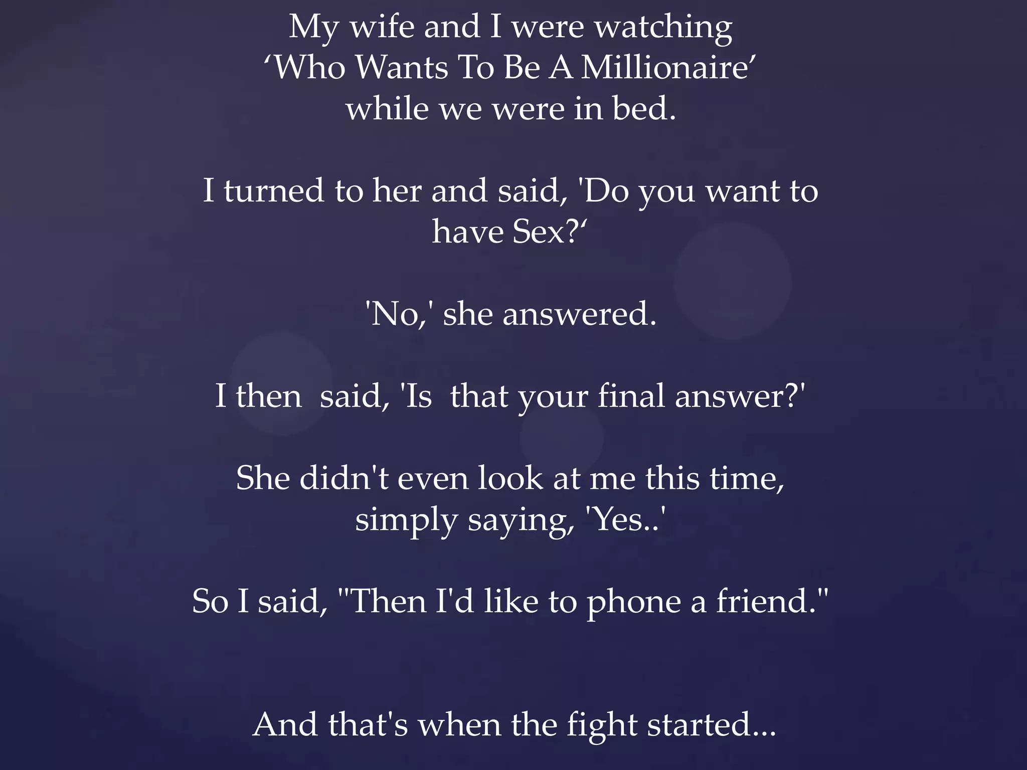 My wife and I were watching
     ‘Who Wants To Be A Millionaire’
         while we were in bed.

I turned to her and said, 'Do you want to
                have Sex?‘

            'No,' she answered.

 I then said, 'Is that your final answer?'

   She didn't even look at me this time,
          simply saying, 'Yes..'

So I said, "Then I'd like to phone a friend."


    And that's when the fight started...
 