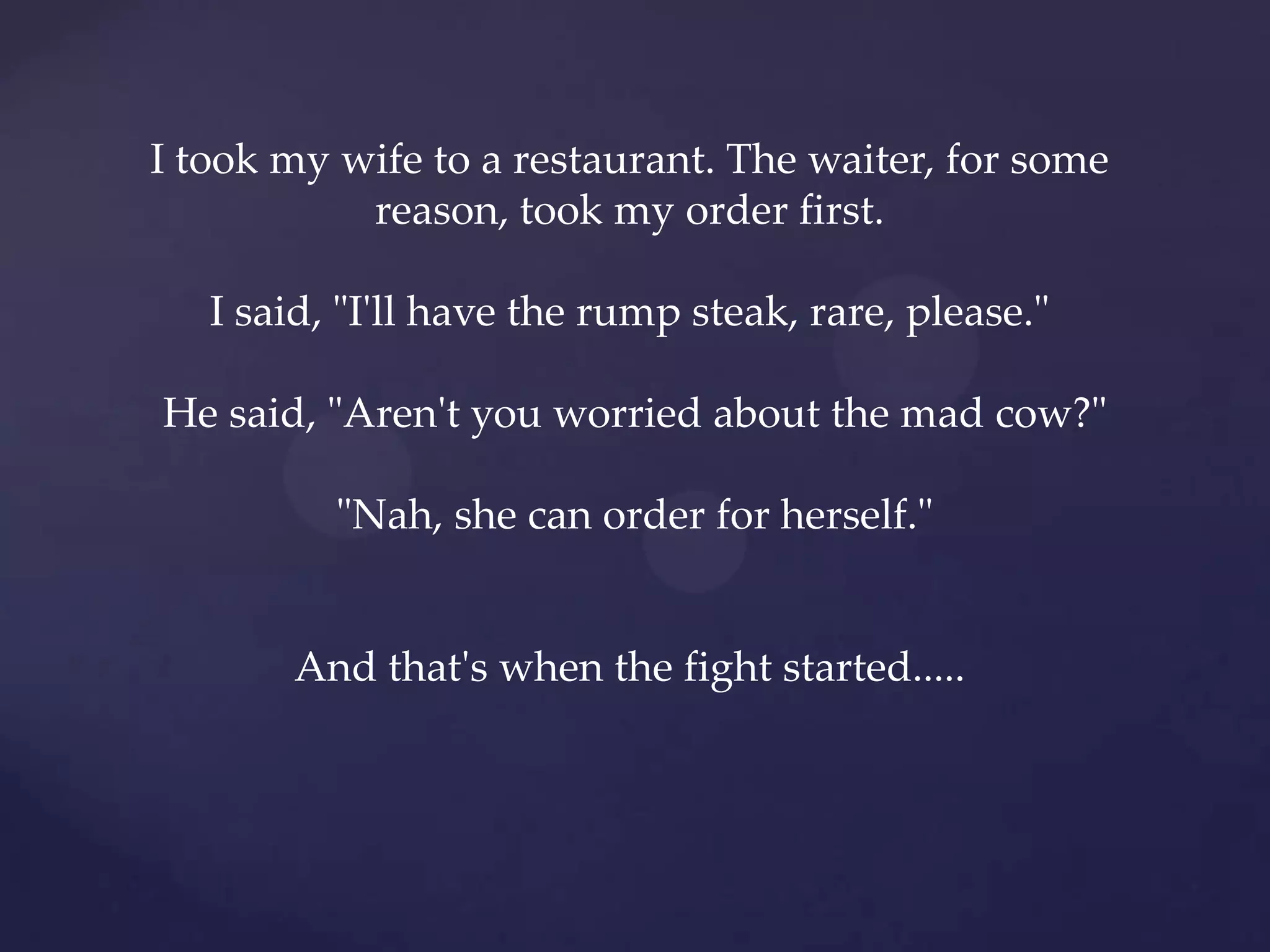 I took my wife to a restaurant. The waiter, for some
           reason, took my order first.

   I said, "I'll have the rump steak, rare, please."

He said, "Aren't you worried about the mad cow?"

          "Nah, she can order for herself."


       And that's when the fight started.....
 
