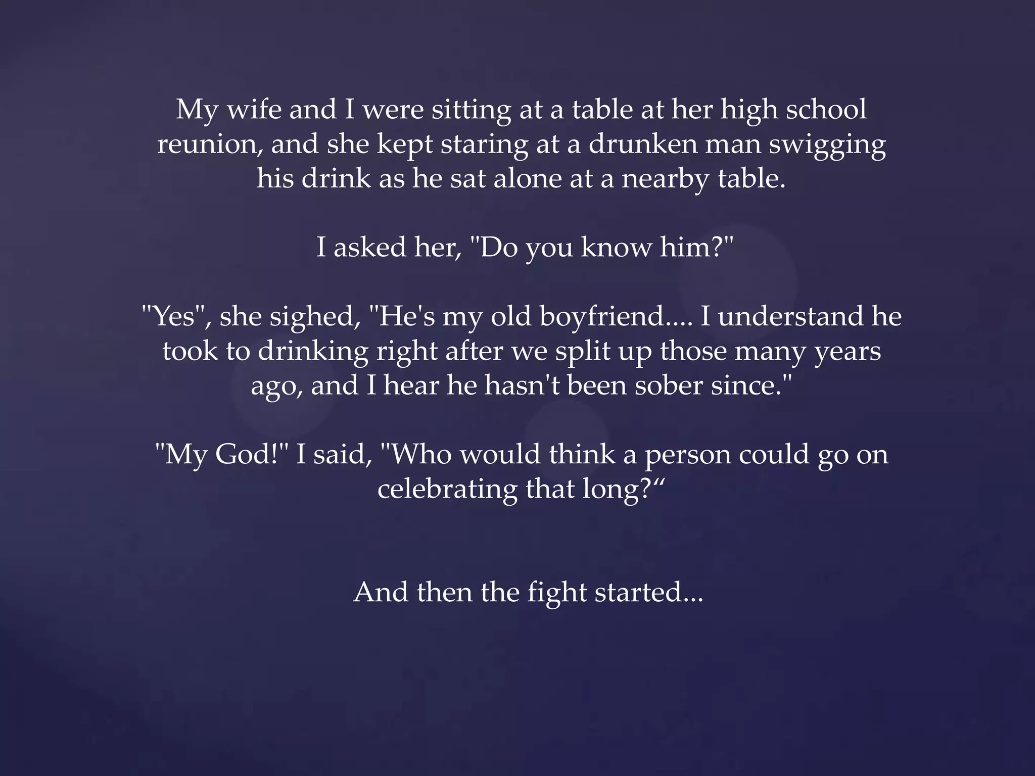 My wife and I were sitting at a table at her high school
 reunion, and she kept staring at a drunken man swigging
        his drink as he sat alone at a nearby table.

              I asked her, "Do you know him?"

"Yes", she sighed, "He's my old boyfriend.... I understand he
  took to drinking right after we split up those many years
         ago, and I hear he hasn't been sober since."

 "My God!" I said, "Who would think a person could go on
                   celebrating that long?‚


                And then the fight started...
 