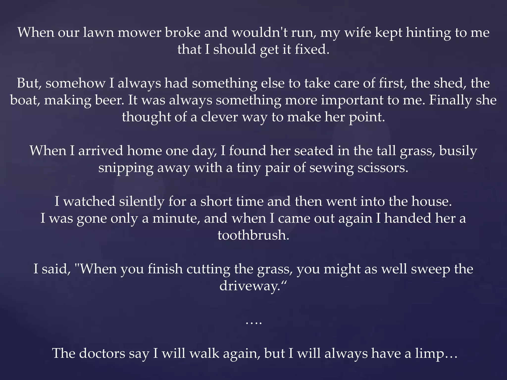 When our lawn mower broke and wouldn't run, my wife kept hinting to me
                       that I should get it fixed.

 But, somehow I always had something else to take care of first, the shed, the
boat, making beer. It was always something more important to me. Finally she
                 thought of a clever way to make her point.

   When I arrived home one day, I found her seated in the tall grass, busily
             snipping away with a tiny pair of sewing scissors.

       I watched silently for a short time and then went into the house.
    I was gone only a minute, and when I came out again I handed her a
                                  toothbrush.

   I said, "When you finish cutting the grass, you might as well sweep the
                                  driveway.‚

                                      ….

      The doctors say I will walk again, but I will always have a limp…
 