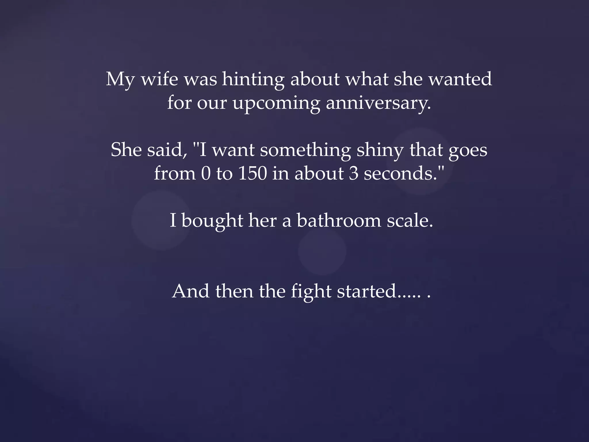 My wife was hinting about what she wanted
      for our upcoming anniversary.

She said, "I want something shiny that goes
     from 0 to 150 in about 3 seconds."

      I bought her a bathroom scale.


      And then the fight started..... .
 