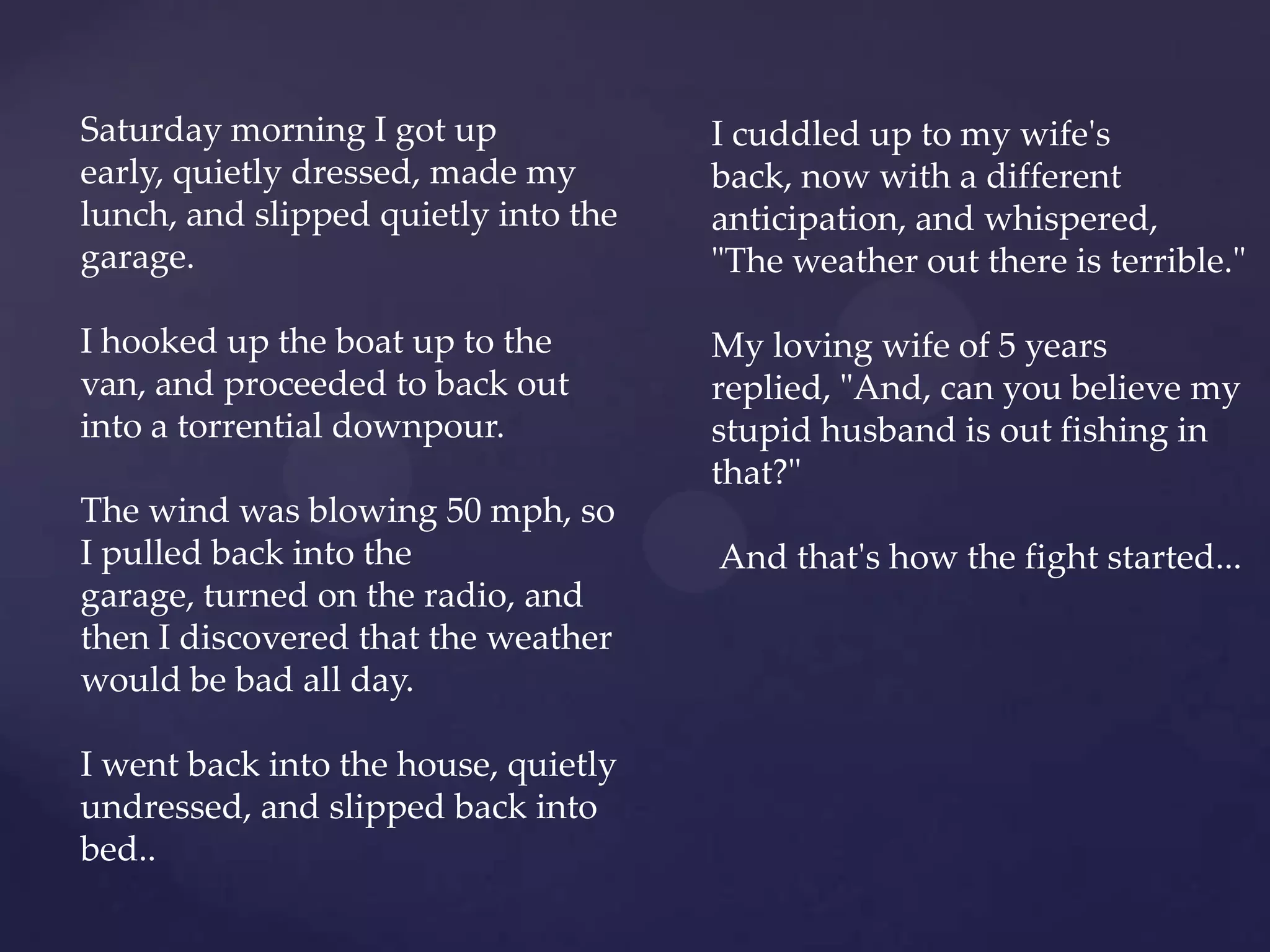 Saturday morning I got up             I cuddled up to my wife's
early, quietly dressed, made my       back, now with a different
lunch, and slipped quietly into the   anticipation, and whispered,
garage.                               "The weather out there is terrible."

I hooked up the boat up to the        My loving wife of 5 years
van, and proceeded to back out        replied, "And, can you believe my
into a torrential downpour.           stupid husband is out fishing in
                                      that?"
The wind was blowing 50 mph, so
I pulled back into the                And that's how the fight started...
garage, turned on the radio, and
then I discovered that the weather
would be bad all day.

I went back into the house, quietly
undressed, and slipped back into
bed..
 