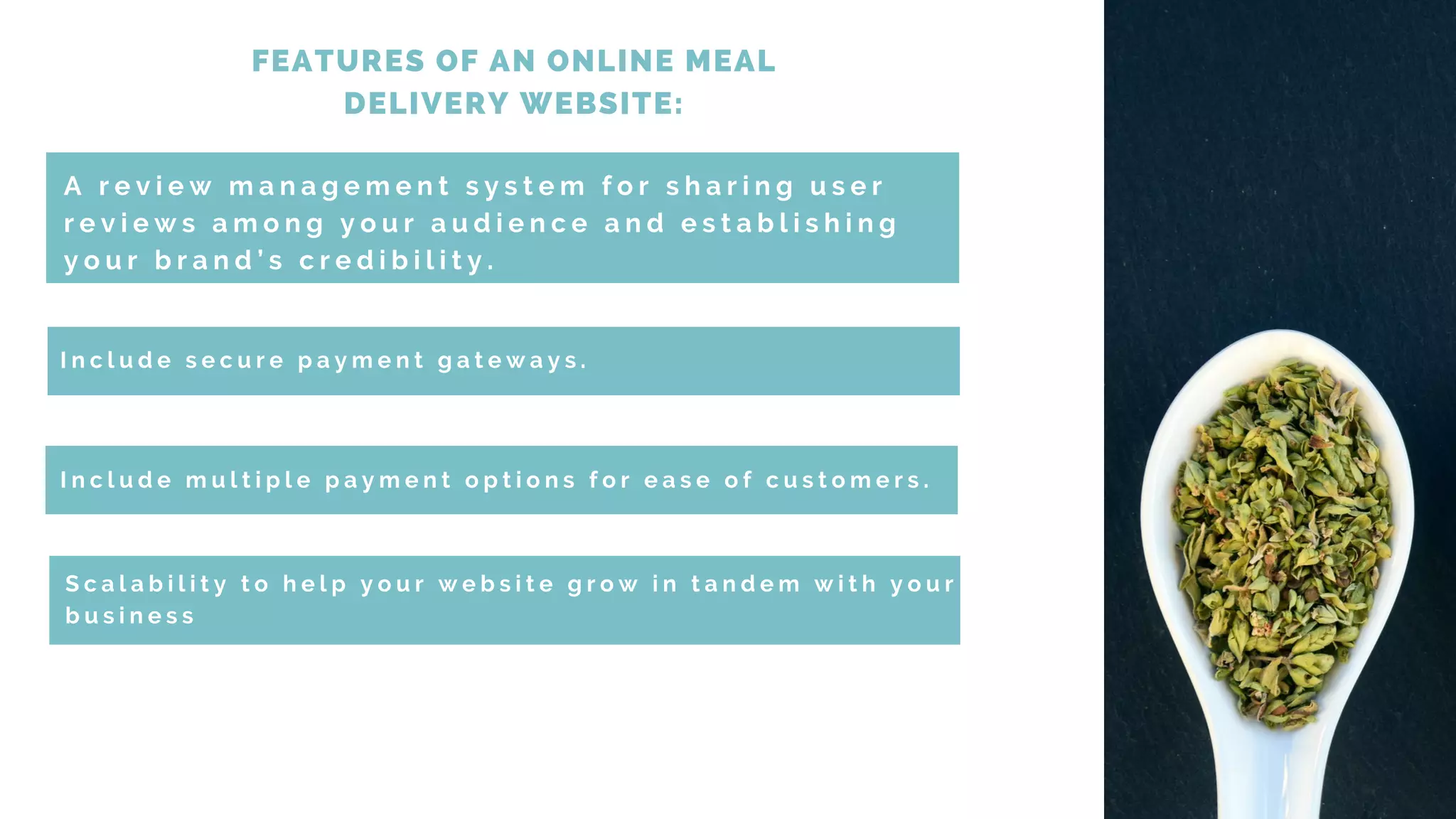 FEATURES OF AN ONLINE MEAL
DELIVERY WEBSITE:
A r e v i e w m a n a g e m e n t s y s t e m f o r s h a r i n g u s e r
r e v i e w s a m o n g y o u r a u d i e n c e a n d e s t a b l i s h i n g
y o u r b r a n d ’ s c r e d i b i l i t y .
I n c l u d e s e c u r e p a y m e n t g a t e w a y s .
S c a l a b i l i t y t o h e l p y o u r w e b s i t e g r o w i n t a n d e m w i t h y o u r
b u s i n e s s
I n c l u d e m u l t i p l e p a y m e n t o p t i o n s f o r e a s e o f c u s t o m e r s .
 