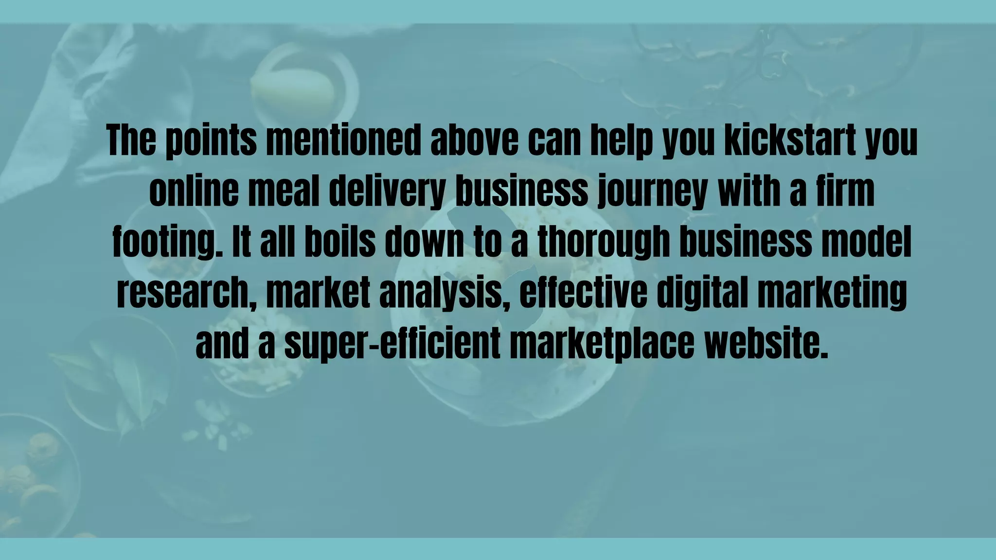 The points mentioned above can help you kickstart you
online meal delivery business journey with a firm
footing. It all boils down to a thorough business model
research, market analysis, effective digital marketing
and a super-efficient marketplace website.
 