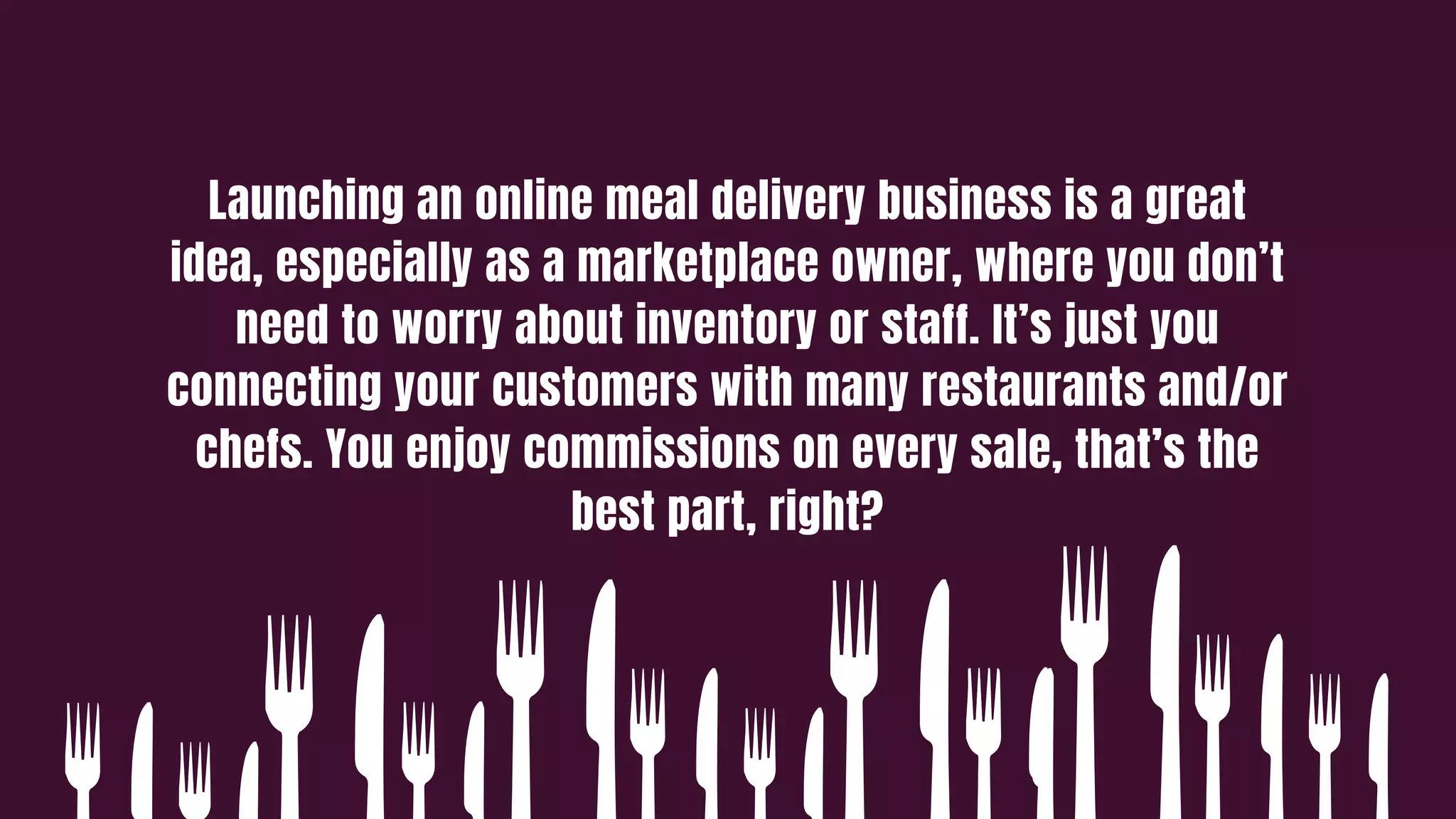 Launching an online meal delivery business is a great
idea, especially as a marketplace owner, where you don’t
need to worry about inventory or staff. It’s just you
connecting your customers with many restaurants and/or
chefs. You enjoy commissions on every sale, that’s the
best part, right?
 