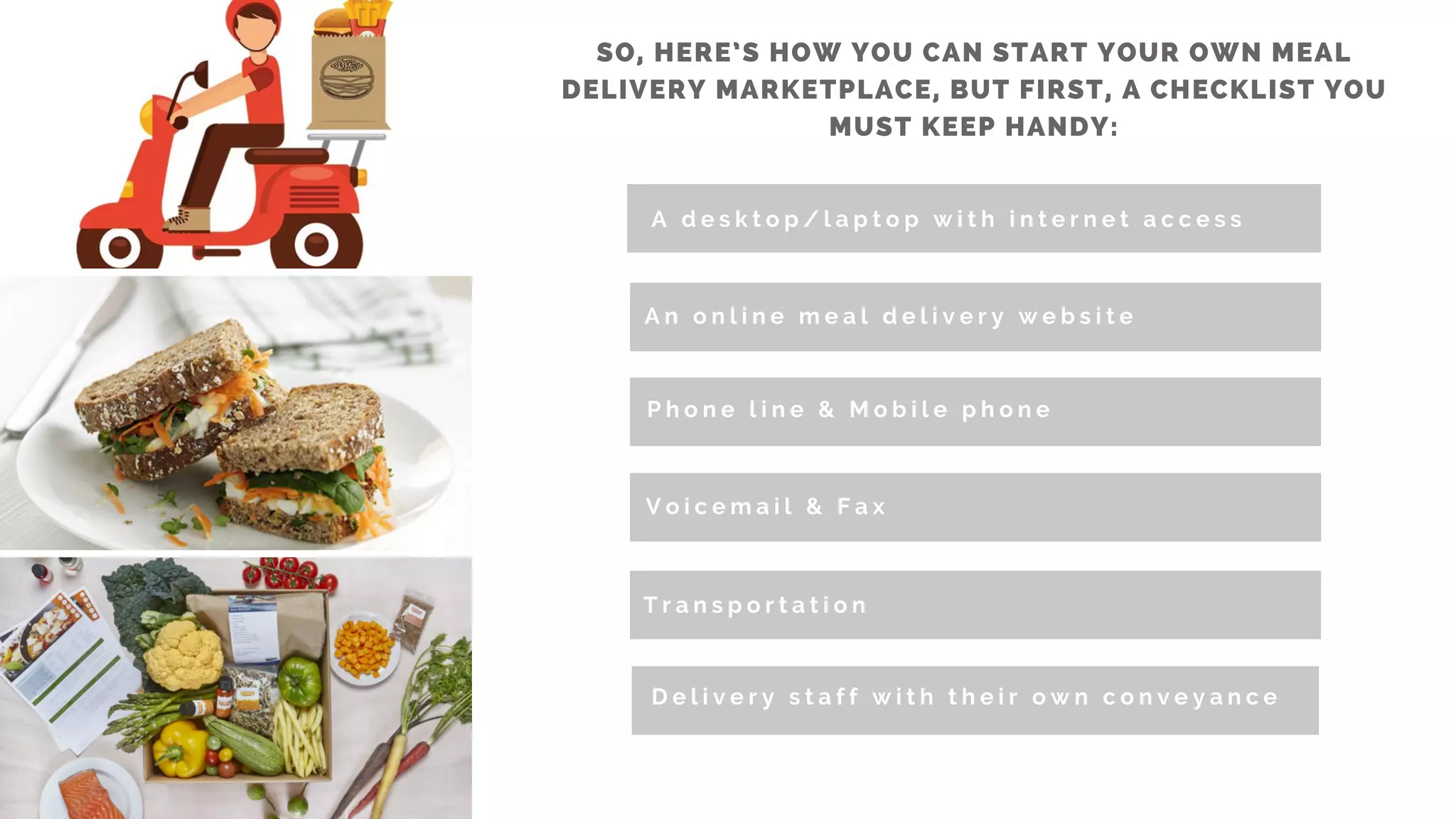 SO, HERE’S HOW YOU CAN START YOUR OWN MEAL
DELIVERY MARKETPLACE, BUT FIRST, A CHECKLIST YOU
MUST KEEP HANDY:
A d e s k t o p / l a p t o p w i t h i n t e r n e t a c c e s s
A n o n l i n e m e a l d e l i v e r y w e b s i t e
P h o n e l i n e &   M o b i l e p h o n e
V o i c e m a i l &   F a x
T r a n s p o r t a t i o n
D e l i v e r y s t a f f w i t h t h e i r o w n c o n v e y a n c e
 