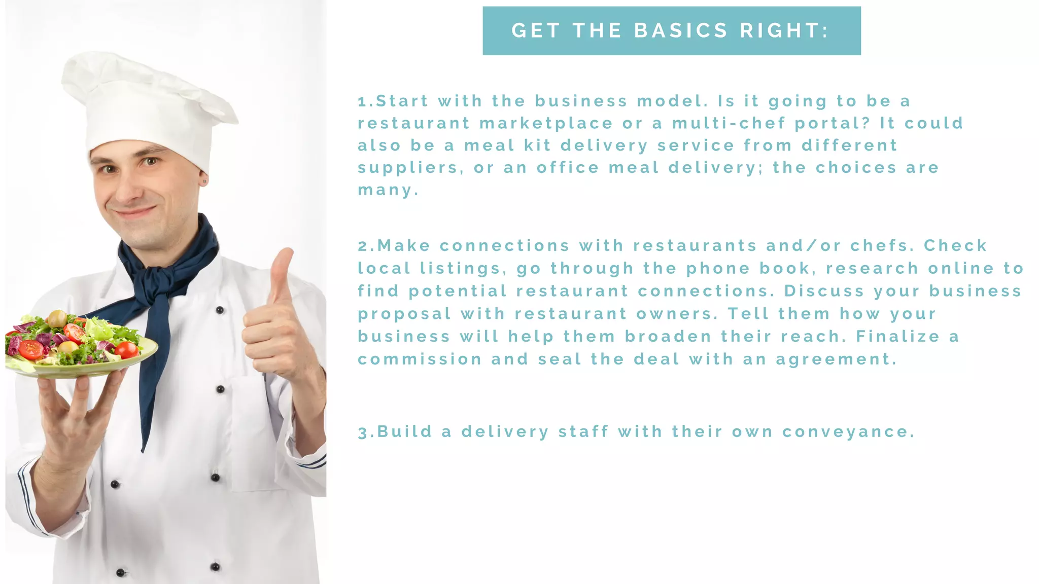 1 . S t a r t w i t h t h e b u s i n e s s m o d e l . I s i t g o i n g t o b e a
r e s t a u r a n t m a r k e t p l a c e o r a m u l t i - c h e f p o r t a l ? I t c o u l d
a l s o b e a m e a l k i t d e l i v e r y s e r v i c e f r o m d i f f e r e n t
s u p p l i e r s , o r a n o f f i c e m e a l d e l i v e r y ; t h e c h o i c e s a r e
m a n y .
G E T T H E B A S I C S R I G H T :
2 . M a k e c o n n e c t i o n s w i t h r e s t a u r a n t s a n d / o r c h e f s . C h e c k
l o c a l l i s t i n g s , g o t h r o u g h t h e p h o n e b o o k , r e s e a r c h o n l i n e t o
f i n d p o t e n t i a l r e s t a u r a n t c o n n e c t i o n s . D i s c u s s y o u r b u s i n e s s
p r o p o s a l w i t h r e s t a u r a n t o w n e r s . T e l l t h e m h o w y o u r
b u s i n e s s w i l l h e l p t h e m b r o a d e n t h e i r r e a c h . F i n a l i z e a
c o m m i s s i o n a n d s e a l t h e d e a l w i t h a n a g r e e m e n t .
3 . B u i l d a d e l i v e r y s t a f f w i t h t h e i r o w n c o n v e y a n c e .
 