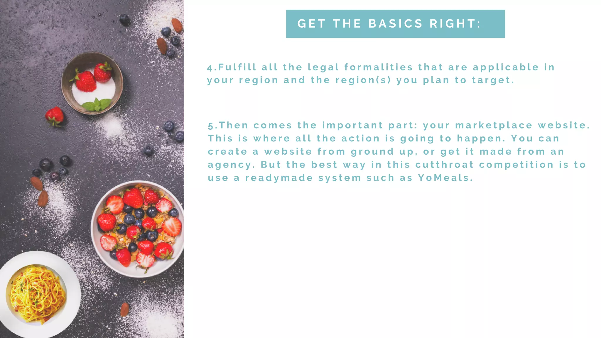 4 . F u l f i l l a l l t h e l e g a l f o r m a l i t i e s t h a t a r e a p p l i c a b l e i n
y o u r r e g i o n a n d t h e r e g i o n ( s ) y o u p l a n t o t a r g e t .
G E T T H E B A S I C S R I G H T :
5 . T h e n c o m e s t h e i m p o r t a n t p a r t : y o u r m a r k e t p l a c e w e b s i t e .
T h i s i s w h e r e a l l t h e a c t i o n i s g o i n g t o h a p p e n . Y o u c a n
c r e a t e a w e b s i t e f r o m g r o u n d u p , o r g e t i t m a d e f r o m a n
a g e n c y . B u t t h e b e s t w a y i n t h i s c u t t h r o a t c o m p e t i t i o n i s t o
u s e a r e a d y m a d e s y s t e m s u c h a s Y o M e a l s .
 