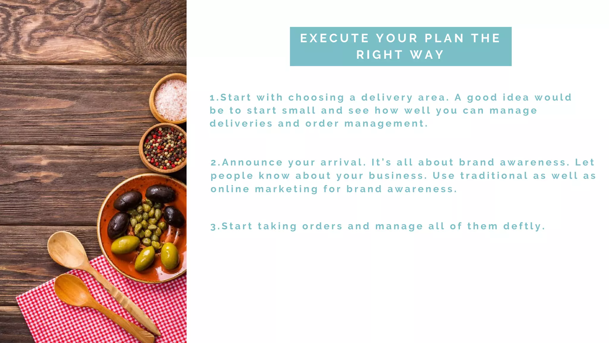 1 . S t a r t w i t h c h o o s i n g a d e l i v e r y a r e a . A g o o d i d e a w o u l d
b e t o s t a r t s m a l l a n d s e e h o w w e l l y o u c a n m a n a g e
d e l i v e r i e s a n d o r d e r m a n a g e m e n t .
E X E C U T E Y O U R P L A N T H E
R I G H T W A Y
2 . A n n o u n c e y o u r a r r i v a l . I t ’ s a l l a b o u t b r a n d a w a r e n e s s . L e t
p e o p l e k n o w a b o u t y o u r b u s i n e s s . U s e t r a d i t i o n a l a s w e l l a s
o n l i n e m a r k e t i n g f o r b r a n d a w a r e n e s s .
3 . S t a r t t a k i n g o r d e r s a n d m a n a g e a l l o f t h e m d e f t l y .
 