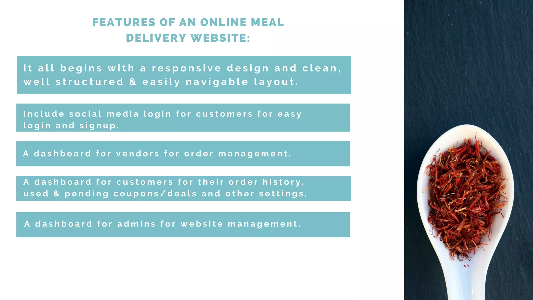 FEATURES OF AN ONLINE MEAL
DELIVERY WEBSITE:
I t a l l b e g i n s w i t h a r e s p o n s i v e d e s i g n a n d c l e a n ,
w e l l s t r u c t u r e d & e a s i l y n a v i g a b l e l a y o u t .
I n c l u d e s o c i a l m e d i a l o g i n f o r c u s t o m e r s f o r e a s y
l o g i n a n d s i g n u p .
A d a s h b o a r d f o r v e n d o r s f o r o r d e r m a n a g e m e n t .
A d a s h b o a r d f o r c u s t o m e r s f o r t h e i r o r d e r h i s t o r y ,
u s e d & p e n d i n g c o u p o n s / d e a l s a n d o t h e r s e t t i n g s .
A d a s h b o a r d f o r a d m i n s f o r w e b s i t e m a n a g e m e n t .
 