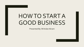HOWTO START A
GOOD BUSINESS
Presented By: M ArslanAkram
 