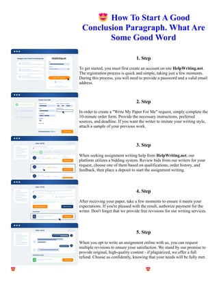 😍How To Start A Good
Conclusion Paragraph. What Are
Some Good Word
1. Step
To get started, you must first create an account on site HelpWriting.net.
The registration process is quick and simple, taking just a few moments.
During this process, you will need to provide a password and a valid email
address.
2. Step
In order to create a "Write My Paper For Me" request, simply complete the
10-minute order form. Provide the necessary instructions, preferred
sources, and deadline. If you want the writer to imitate your writing style,
attach a sample of your previous work.
3. Step
When seeking assignment writing help from HelpWriting.net, our
platform utilizes a bidding system. Review bids from our writers for your
request, choose one of them based on qualifications, order history, and
feedback, then place a deposit to start the assignment writing.
4. Step
After receiving your paper, take a few moments to ensure it meets your
expectations. If you're pleased with the result, authorize payment for the
writer. Don't forget that we provide free revisions for our writing services.
5. Step
When you opt to write an assignment online with us, you can request
multiple revisions to ensure your satisfaction. We stand by our promise to
provide original, high-quality content - if plagiarized, we offer a full
refund. Choose us confidently, knowing that your needs will be fully met.
😍How To Start A Good Conclusion Paragraph. What Are Some Good Word 😍How To Start A Good
Conclusion Paragraph. What Are Some Good Word
 