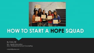 HOW TO START A HOPE SQUAD 
By Cristy Hill 
B.S.- Health Education 
M.S.- Professional School Counseling 
cristyhill@yahoo.com 
 