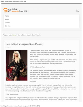 How to Start a Lingerie Store Properly | EC97 Blog




        Home

        About

        Contact

        Site Map




     You are here: Home > How to Start a Lingerie Store Properly




         How to Start a Lingerie Store Properly
         in lingerie

                                                           Lingerie business is one of the best lucrative businesses. You will be
                                                           successful in this business if you learn how to start a lingerie store properly. It
                                                           is not hard to start this business and this article will show the best steps that
                                                           you can follow.

                                                           When starting a lingerie store, you need to write a business plan, have capital,
                                                           choose the right location, register your business, open a wholesale account,
                                                           hire an accountant and staff and market your business.

                                                           1. Write a Business Plan

                                                           The first thing that you must start with when you want to open a lingerie store
                                                           is to write a good business plan. The business plan should have the name,
                                                           definitions, vision, plan of action, funding and the location of your lingerie
                                                           business. You should also include the research that you have done. This is
                                                           very important when you are starting the business.

                                                           2. Capital

         In starting any lingerie store, you must have enough capital. You will not make huge profits in your first months;
         therefore, the capital that you will start with must be a huge capital. If you can finance your lingerie, then you can use
         your own finances, but if you don’t have enough capital, then apply for financing. With the extra capital, your business
         will continue operating, even though you have not started making any profits.

         3. The Right Location

         Your lingerie store will grow faster if you choose the right location. For example, starting a lingerie store in places where
         there are several other lingerie stores will only increase the competition. Your business will not grow faster in places like



http://blog.ec97.com/how-to-start-a-lingerie-store-properly/[2012-9-3 16:22:50]
 