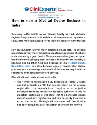 +91 7672005050, +91-11-28081765
contact@cliniexperts.com
How to start a Medical Device Business in
India
Summary: In this article, we will discuss briefly the medical device
registrationprocessinIndiaandaboutallnewrulesandregulations
relevant to medical devices prior to their introduction in the Market.
Nowadays, health is given much priority in all aspects. The present
generation is very much conscious about having periodic checkups
and maintaining a good health. This awareness has given an upper
hand to the medical equipment business. The healthcare industry is
booming like no other field and because of this, Medical Device
Regulation India has also become equally complicated. Unlike
previous years, nowadays most medical devices are required to be
registered and need approval for business.
Classification of medical devices in India.
• The New rules has classified 462 products as Medical Devices
and 250 products as IVD. For devices which do not require
registration, the manufacturer requires a no objection
certificate from the respective licensing authority. In this no
objection certificate it will state that the particular device
doesn't need any registration and can be easily involved in
export and import. Although, till now no formal classification
has been done, but a draft regulation outlines the following:
 
