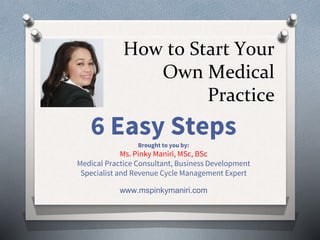 How to Start Your
Own Medical
Practice
6 Easy StepsBrought to you by:
Ms. Pinky Maniri, MSc, BSc
Medical Practice Consultant, Business Development
Specialist and Revenue Cycle Management Expert
www.mspinkymaniri.com
 