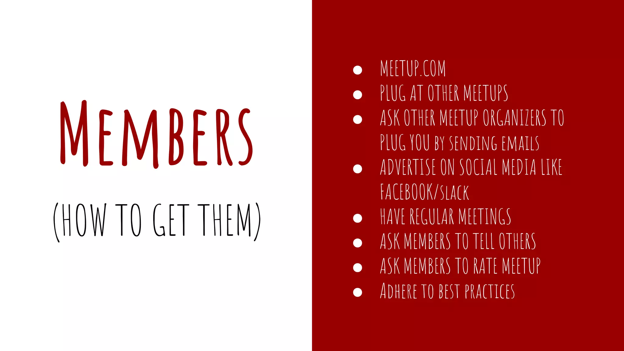 Members
● MEETUP.COM
● PLUG AT OTHER MEETUPS
● ASK OTHER MEETUP ORGANIZERS TO
PLUG YOU by sending emails
● ADVERTISE ON SOCIAL MEDIA LIKE
FACEBOOK/slack
● HAVE REGULAR MEETINGS
● ASK MEMBERS TO TELL OTHERS
● ASK MEMBERS TO RATE MEETUP
● Adhere to best practices
(HOW TO GET THEM)
 