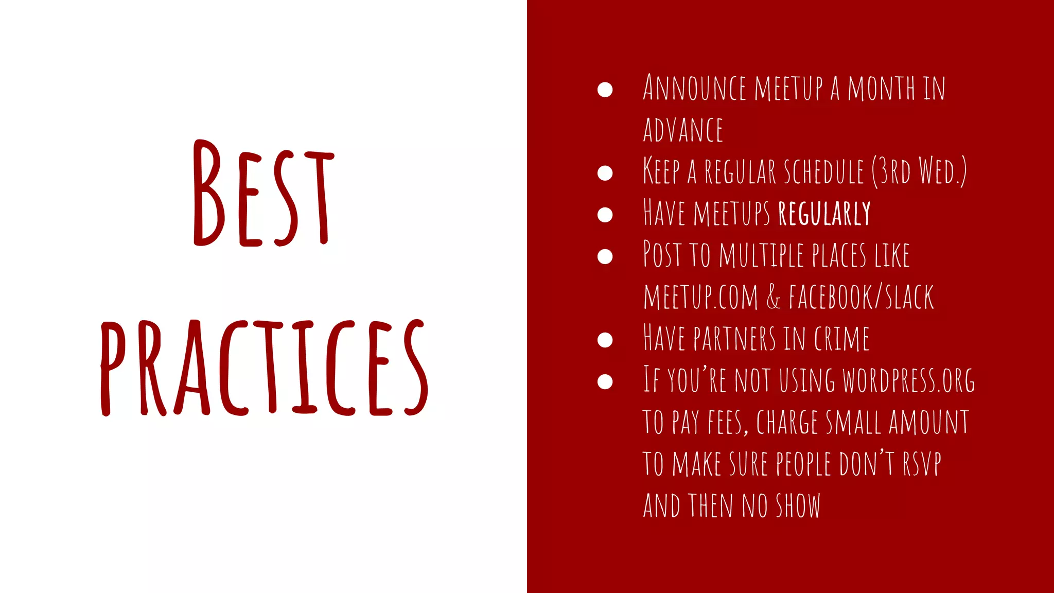 Best
practices
● Announce meetup a month in
advance
● Keep a regular schedule (3rd Wed.)
● Have meetups regularly
● Post to multiple places like
meetup.com & facebook/slack
● Have partners in crime
● If you’re not using wordpress.org
to pay fees, charge small amount
to make sure people don’t rsvp
and then no show
 