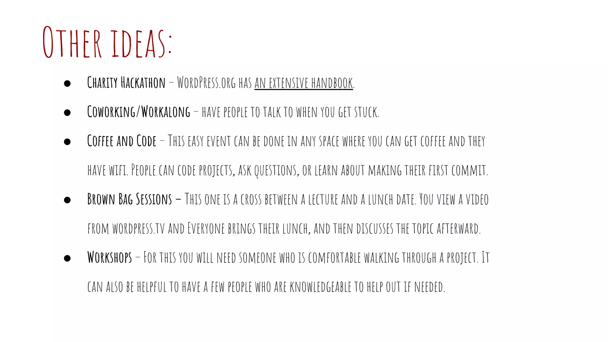 Other ideas:
● Charity Hackathon – WordPress.org has an extensive handbook.
● Coworking/Workalong – have people to talk to when you get stuck.
● Coffee and Code – This easy event can be done in any space where you can get coffee and they
have wifi. People can code projects, ask questions, or learn about making their first commit.
● Brown Bag Sessions – This one is a cross between a lecture and a lunch date. You view a video
from wordpress.tv and Everyone brings their lunch, and then discusses the topic afterward.
● Workshops – For this you will need someone who is comfortable walking through a project. It
can also be helpful to have a few people who are knowledgeable to help out if needed.
 