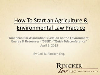 How To Start an Agriculture &
    Environmental Law Practice
American Bar Association’s Section on the Environment,
 Energy & Resources (“SEER”) “Quick Teleconference”
                    April 9, 2013

                By Cari B. Rincker, Esq.
 