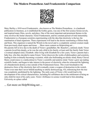The Modern Prometheus And Frankenstein Comparison
Mary Shelley s 1818 novel Frankenstein , also known as The Modern Prometheus , is a landmark
publication in literature, as it established the Gothic genre, was one of the first science fiction novels,
and inspired many films, novels, and plays. One of the most important and prominent themes in the
story involves the titular character, Victor Frankenstein, and his constant pursuit of total immortality.
Frankenstein is a European scientists experimenting with the idea that electricity is the key the
reanimation of dead organisms. These experiments will lead to the doctor reanimating a lifeless body
and brain. This organism is named the Wretch in the novel and is a completely sentient creature made
from previously dead organs and tissue. ... Show more content on Helpwriting.net ...
His parents fell in love due to the death of Victor s grandfather, Mr. Beaufort s, untimely death. Victor
s parents loved him deeply, as he was the only child in his family, at least until the family finds Victor
s eventual adopted sister, Elizabeth. After living with Elizabeth for a few years, Victor s parents had a
baby boy, who they decided to name Ernest. Victor discovers the works of philosophers and scientists,
leading to him eventually becoming a scientist, while also befriending an artistic mind, Henry Clerval.
Henry creativeness is a starkcontrast to Victor s scientific and analytic mind. Victor s grew up reading
scientific books, and began to take interest in the power of electricity when he witnessed the lightning
of a thunderstorm destroy a tree outside of the Frankenstein house. This event foreshadows the
destructive force of the electricity that will eventually create a weapon of destruction in the wretch .
Victor even state that I never beheld anything so utterly destroyed (pg. 43), referencing how the tree
was completely annihilated by the lightning. The early years of Victor s life would lead to the
development of his critical characteristics, including his selfishness due to the entitlement of being an
only child for most of his early years. Victor s brilliance in science would lead to him attending
University at a place called
... Get more on HelpWriting.net ...
 