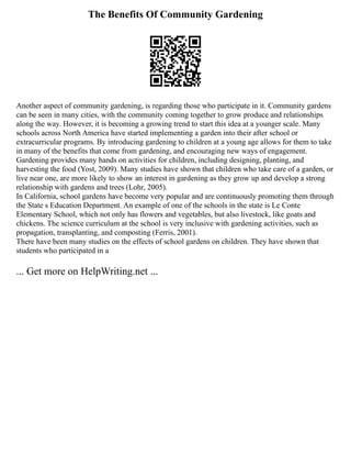 The Benefits Of Community Gardening
Another aspect of community gardening, is regarding those who participate in it. Community gardens
can be seen in many cities, with the community coming together to grow produce and relationships
along the way. However, it is becoming a growing trend to start this idea at a younger scale. Many
schools across North America have started implementing a garden into their after school or
extracurricular programs. By introducing gardening to children at a young age allows for them to take
in many of the benefits that come from gardening, and encouraging new ways of engagement.
Gardening provides many hands on activities for children, including designing, planting, and
harvesting the food (Yost, 2009). Many studies have shown that children who take care of a garden, or
live near one, are more likely to show an interest in gardening as they grow up and develop a strong
relationship with gardens and trees (Lohr, 2005).
In California, school gardens have become very popular and are continuously promoting them through
the State s Education Department. An example of one of the schools in the state is Le Conte
Elementary School, which not only has flowers and vegetables, but also livestock, like goats and
chickens. The science curriculum at the school is very inclusive with gardening activities, such as
propagation, transplanting, and composting (Ferris, 2001).
There have been many studies on the effects of school gardens on children. They have shown that
students who participated in a
... Get more on HelpWriting.net ...
 