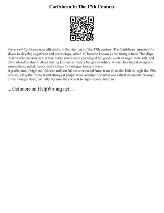 Caribbean In The 17th Century
Slavery of Caribbean rose affectedly in the later part of the 17th century. The Caribbean requested for
slaves to develop sugarcane and other crops, which all became known as the triangle trade The ships
then traveled to America, where many slaves were exchanged for goods, such as sugar, rum, salt, and
other island products. Ships leaving Europe primarily bunged in Africa, where they traded weapons,
ammunition, metal, liquor, and clothes for hostages taken in wars.
A prediction of eight to fifth teen million Africans extended Americans from the 16th through the 19th
century. Only the freshest and strongest people were acquired for what was called the middle passage
of the triangle trade, partially because they would be significance more in
... Get more on HelpWriting.net ...
 