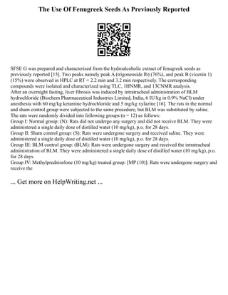 The Use Of Fenugreek Seeds As Previously Reported
SFSE G was prepared and characterized from the hydroalcoholic extract of fenugreek seeds as
previously reported [15]. Two peaks namely peak A (trigoneoside Ib) (76%), and peak B (vicenin 1)
(15%) were observed in HPLC at RT = 2.2 min and 3.2 min respectively. The corresponding
compounds were isolated and characterized using TLC, 1HNMR, and 13CNMR analysis.
After an overnight fasting, liver fibrosis was induced by intratracheal administration of BLM
hydrochloride (Biochem Pharmaceutical Industries Limited, India, 6 IU/kg in 0.9% NaCl) under
anesthesia with 60 mg/kg ketamine hydrochloride and 5 mg/kg xylazine [16]. The rats in the normal
and sham control group were subjected to the same procedure, but BLM was substituted by saline.
The rats were randomly divided into following groups (n = 12) as follows:
Group I: Normal group: (N): Rats did not undergo any surgery and did not receive BLM. They were
administered a single daily dose of distilled water (10 mg/kg), p.o. for 28 days.
Group II: Sham control group: (S): Rats were undergone surgery and received saline. They were
administered a single daily dose of distilled water (10 mg/kg), p.o. for 28 days.
Group III: BLM control group: (BLM): Rats were undergone surgery and received the intratracheal
administration of BLM. They were administered a single daily dose of distilled water (10 mg/kg), p.o.
for 28 days.
Group IV: Methylprednisolone (10 mg/kg) treated group: [MP (10)]: Rats were undergone surgery and
receive the
... Get more on HelpWriting.net ...
 