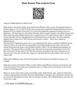 Blade Runner Film Analysis Essay
Analysis of Blade Runner by Ridley Scott
Blade Runner, directed by Ridley Scott and based on Philip K. Dick s novel, Do Androids Dream of
Electric Sheep, is a Sci fi slash Noir film about a policeman named Rick Deckard (Harrison Ford) in a
decrepit 2019 Los Angeles whose job it is to retire four genetically engineered cyborgs, known as
Replicants . The four fugitives, Pris (Daryl Hannah), Zhora (Joanna Cassidy), Leon (Brian James), and
their leader, Roy Batty (Rutger Hauer), have escaped from an off world colony in order to find their
creator and bully him into expanding their pre determined four year life span. This film originally
flopped when it came out in 1982, but since has become a widely ... Show more content on
Helpwriting.net ...
The film itself is regarded by most to be a very entertaining film, due to a number of different factors.
Firstly the film is set in the 2019, giving people a fascinating insight into the future. However the
unusual thing about the future is the dystopian outlook, which is not the habitual preconception we
most have. The special effects and fight scenes did much to increase the entertainment level of the
film. But most of all the aspect of the film that entertains the audience the most is the presence of
Harrison Ford, who still is to this day a huge star. And stars like him make people want to go and
watch a film.
Blade runner addresses some of the eternal questions that humans have asked for centuries, for
example:
What does it mean to be human? What is reality? What is the difference between real memories and
artificial memories? How does our environment affect us? What are the moral issues we face in the
creation of artificial people?
Moreover, Scott s better films reach toward higher truths. Blade Runner, thus, cannot be understood
without comprehending the deeply felt moral, philosophical, ecological and sociological concerns that
are interwoven throughout the story. Take, for instance, the film s title a Blade Runner is one who runs
on the razor s edge
... Get more on HelpWriting.net ...
 