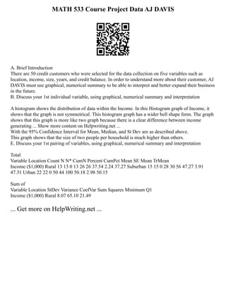 MATH 533 Course Project Data AJ DAVIS
A. Brief Introduction
There are 50 credit customers who were selected for the data collection on five variables such as
location, income, size, years, and credit balance. In order to understand more about their customer, AJ
DAVIS must use graphical, numerical summary to be able to interpret and better expand their business
in the future.
B. Discuss your 1st individual variable, using graphical, numerical summary and interpretation
A histogram shows the distribution of data within the Income. In this Histogram graph of Income, it
shows that the graph is not symmetrical. This histogram graph has a wider bell shape form. The graph
shows that this graph is more like two graph because there is a clear difference between income
generating ... Show more content on Helpwriting.net ...
With the 95% Confidence Interval for Mean, Median, and St Dev are as described above.
This graph shows that the size of two people per household is much higher than others.
E. Discuss your 1st pairing of variables, using graphical, numerical summary and interpretation
Total
Variable Location Count N N* CumN Percent CumPct Mean SE Mean TrMean
Income ($1,000) Rural 13 13 0 13 26 26 37.54 2.24 37.27 Suburban 15 15 0 28 30 56 47.27 3.91
47.31 Urban 22 22 0 50 44 100 50.18 2.98 50.15
Sum of
Variable Location StDev Variance CoefVar Sum Squares Minimum Q1
Income ($1,000) Rural 8.07 65.10 21.49
... Get more on HelpWriting.net ...
 