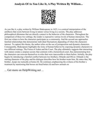 Analysis Of As You Like It, A Play Written By William...
As you like it, a play written by William Shakespeare in 1623, is a comical interpretation of the
antithesis that exists between living in nature versus living in a society. The play addresses
philosophical dilemmas that are directly connect to the behavior of the characters. Throughout the
comparison of these two settings, the reader is exposed to various levels of human interaction. The
first one relates to how the characters participate as a community. And the second one approaches
familial relationships that demonstrate individual fluctuations depending of where the characters
interact. To capture this theme, the author relies on the use of juxtaposition and dynamic characters.
Consequently, Shakespeare highlights the irony of human behavior by exposing dynamic characters to
two different settings, The Forest of Arden and the Court. The play ultimately suggests that interacting
with nature creates a utopian society that contrasts with a hierarchical court, thus demonstrating how
the characters can reinvent themselves in roles that were inaccessible to them before. Initially, the play
begins by introducing a familial conflict between two brothers, Orlando and Oliver. Orlando is the
starting character of the play and his dialogue describes how his brother treats him. He states that, My
brother...keeps me rustically at home (4). He continues emphasizing the evilness of his brother s
treatment by mentioning that horses are bred better (4) and how animals on
... Get more on HelpWriting.net ...
 