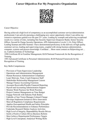 Career Objectives For My Progressive Organization
Career Objective
Having achieved a high level of competency as an accomplished customer service/administration
professional, I am actively pursuing a challenging new career opportunity where I can utilise my
extensive experience gained over the past 25+ years. Leading by example and achieving exceptional
results in a variety of roles, including Site Security Supervisor (Inspector Rank), Senior Security
Officer, Second In Charge Security Operations, APS Administrative Levels 3, 4 6, Petty Officer,
Leading Seaman and Able Seaman. I have demonstrated proficiency in the delivery of high quality
customer service, leading and supervising teams, coupled with strong business administration,
computer, systems and process knowledge. Confident ... Show more content on Helpwriting.net ...
ns, Canberra Institute of Technology
1998 Certificate III in Frontline Management, RAN/National Framework for the Recognition of
Training
1993 Advanced Certificate in Personnel Administration, RAN/National Framework for the
Recognition of Training
Key Skills Competencies
 Provision of Team Supervision Leadership
 Operations and Administration Management
 Human Resources Administration Compliance
 Lead, Motivate, Train, Coach Empower Staff
 Stakeholder Relationship Management Liaison
 Manage Finance Accounting Functions
 Accounts Receivable/Payable Financial Reporting
 Payroll and Accounting Administration Support
 Monitor Work Practices Set Work Priorities
 Project Contract Management on Time Budget
 Engage Network with Industry Peak Bodies
 Upholds a Clear Vision Manages Cultural Change
 Develops Implement Initiatives Drive Innovation
 Meet all Regulatory Compliance Requirements
 Applies Ooccupational Health and Safety Principles
 Provide Recommendations to Enhance Performance
 Undertake Research Market Analysis Activities
 High Level of Integrity, Dependability Results Driven
 Instils a Positive Culture Drives Business Reform
 Meet Achieve Departmental Performance Targets
 High Level Conceptual, Analytical Writing Skills
 