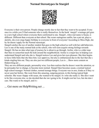 Normal Stereotypes In Stargirl
Everyone is their own person. People change mostly due to fact that they want to be accepted. Every
once in a while you´ll find someone who is really themselves. In the book ¨stargirl¨ a teenage girl goes
to a new high school where everyone there conformed to one. Stargirl , whos real name is Susan, is
different. Different than everyone at that school. She wears outrageous outfits, has a pet rat, plays a
ukelele, she even sings happy birthday to everyone in front of everyone! According to Mica High, she
by far doesn t apply for the Normal stereotype.
Stargirl catches the eye of another student that goes to the high school as well with her odd behaviors.
Leo is one of the many normal kids at the school, who will soon acquire strong feelings towards
Stargirl. He has no idea what type of journey he is about to go through. Archie, who is a older man
that likes to somewhat teach the kids around the neighborhood. Archie is a major key in helping Leo
understand Stargirl and who she is. Stargirl notices Leo and gives her eyes pleasure. She then begins
to leave little hints that she likes him. Leo approves, but also is embarrassed due to the fact that she s
kinda singling him out. They are also just two different people, Leo is ... Show more content on
Helpwriting.net ...
They are two different people, personality wise. Leo then realizes that he doesn t want the attention, so
he persuades her to change, to become more normal. Stargirl then becomes susan, a normal typical
high school teenager. Normal clothes, normal teenage things. Everyone was in awe, kinda as if they ve
never seen her before. She went from this amazing, outgoing person, to this boring typical high
schooler. She wasn t happy with susan, she wanted to be stargirl. It s who she really is. She don t want
to be like everyone else, so she decided that she isn t going to be. It might cost her Leo, but she don t
care. She wants to be stargirl, and it s
... Get more on HelpWriting.net ...
 