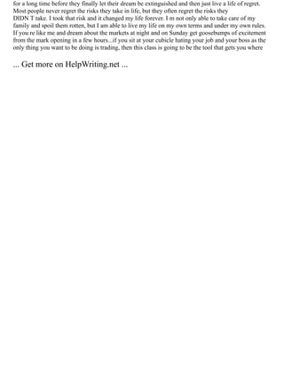 for a long time before they finally let their dream be extinguished and then just live a life of regret.
Most people never regret the risks they take in life, but they often regret the risks they
DIDN T take. I took that risk and it changed my life forever. I m not only able to take care of my
family and spoil them rotten, but I am able to live my life on my own terms and under my own rules.
If you re like me and dream about the markets at night and on Sunday get goosebumps of excitement
from the mark opening in a few hours...if you sit at your cubicle hating your job and your boss as the
only thing you want to be doing is trading, then this class is going to be the tool that gets you where
... Get more on HelpWriting.net ...
 