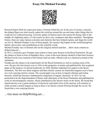 Essay On Michael Faraday
Research Paper Draft An expression states, Curiosity killed the cat. In the case of science, curiosity
has helped figure out what exactly makes the world go around the sun and many other things that we
could not live without knowing. Curiosity sparks an interest and is the reason for flying a kite in the
middle of a lightning storm, it is the reason we have cars, computers and other machines. Throughout
history, there are many famous scientists and chemists that have helped explain, and shape the world
we live in, Michael Faraday is one of those people. He caused a big impact on the world through his
beliefs, discoveries, and contributions to the scientific world.
Michael Faraday was a Christian who let his religious beliefs lead him ... Show more content on
Helpwriting.net ...
In 1812, a customer gave Faraday some tickets to hear some lectures at the Royal Institution. He got
the chance to listen to four of Humphry Davy s (one of the most famous chemist of that time) lectures.
Michael loved every moment of the lectures and was later, offered a job as a chemical assistant at the
institution.
Faraday got the chance to do experiments for the Royal Institution as well as creating some of his
own. He gave his first lecture ever in 1816 on the properties of matter and published his first academic
paper on the analysis of calcium hydroxide. In 1820, Michael submitted two papers to the Royal
Institution. The first was about magnets and their electric current; he found that magnets exert a force
on a wire carrying electric current. The second paper was on how to liquefy chlorine and isolate
benzene, which has become a fundamental component of organic chemistry. In 1821, he was
promoted to be the Superintendent of House and Laboratory of the Royal Institution and published his
work on electromagnetic rotation, which contributed to the electric motor in the future. He found that
liquid mercury was a good conductor of electricity and metal wires in the mercury will continue to
rotate around a central magnet as long as there is an electric current flowing through the circuit. He
found that a wire carrying electric
... Get more on HelpWriting.net ...
 