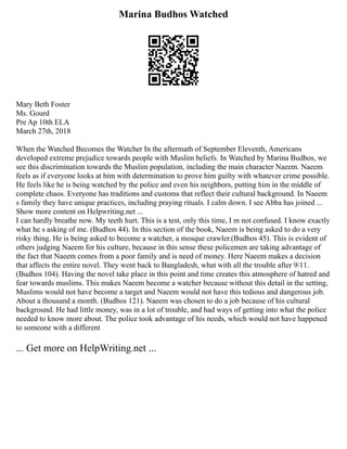 Marina Budhos Watched
Mary Beth Foster
Ms. Gourd
Pre Ap 10th ELA
March 27th, 2018
When the Watched Becomes the Watcher In the aftermath of September Eleventh, Americans
developed extreme prejudice towards people with Muslim beliefs. In Watched by Marina Budhos, we
see this discrimination towards the Muslim population, including the main character Naeem. Naeem
feels as if everyone looks at him with determination to prove him guilty with whatever crime possible.
He feels like he is being watched by the police and even his neighbors, putting him in the middle of
complete chaos. Everyone has traditions and customs that reflect their cultural background. In Naeem
s family they have unique practices, including praying rituals. I calm down. I see Abba has joined ...
Show more content on Helpwriting.net ...
I can hardly breathe now. My teeth hurt. This is a test, only this time, I m not confused. I know exactly
what he s asking of me. (Budhos 44). In this section of the book, Naeem is being asked to do a very
risky thing. He is being asked to become a watcher, a mosque crawler.(Budhos 45). This is evident of
others judging Naeem for his culture, because in this sense these policemen are taking advantage of
the fact that Naeem comes from a poor family and is need of money. Here Naeem makes a decision
that affects the entire novel. They went back to Bangladesh, what with all the trouble after 9/11.
(Budhos 104). Having the novel take place in this point and time creates this atmosphere of hatred and
fear towards muslims. This makes Naeem become a watcher because without this detail in the setting,
Muslims would not have become a target and Naeem would not have this tedious and dangerous job.
About a thousand a month. (Budhos 121). Naeem was chosen to do a job because of his cultural
background. He had little money, was in a lot of trouble, and had ways of getting into what the police
needed to know more about. The police took advantage of his needs, which would not have happened
to someone with a different
... Get more on HelpWriting.net ...
 
