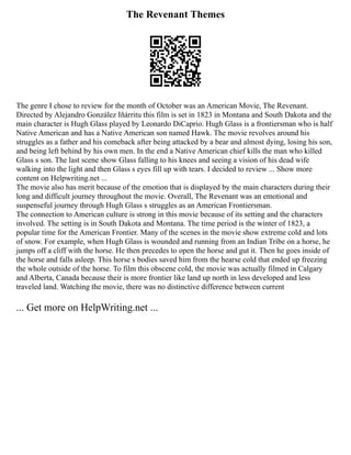 The Revenant Themes
The genre I chose to review for the month of October was an American Movie, The Revenant.
Directed by Alejandro González Iñárritu this film is set in 1823 in Montana and South Dakota and the
main character is Hugh Glass played by Leonardo DiCaprio. Hugh Glass is a frontiersman who is half
Native American and has a Native American son named Hawk. The movie revolves around his
struggles as a father and his comeback after being attacked by a bear and almost dying, losing his son,
and being left behind by his own men. In the end a Native American chief kills the man who killed
Glass s son. The last scene show Glass falling to his knees and seeing a vision of his dead wife
walking into the light and then Glass s eyes fill up with tears. I decided to review ... Show more
content on Helpwriting.net ...
The movie also has merit because of the emotion that is displayed by the main characters during their
long and difficult journey throughout the movie. Overall, The Revenant was an emotional and
suspenseful journey through Hugh Glass s struggles as an American Frontiersman.
The connection to American culture is strong in this movie because of its setting and the characters
involved. The setting is in South Dakota and Montana. The time period is the winter of 1823, a
popular time for the American Frontier. Many of the scenes in the movie show extreme cold and lots
of snow. For example, when Hugh Glass is wounded and running from an Indian Tribe on a horse, he
jumps off a cliff with the horse. He then precedes to open the horse and gut it. Then he goes inside of
the horse and falls asleep. This horse s bodies saved him from the hearse cold that ended up freezing
the whole outside of the horse. To film this obscene cold, the movie was actually filmed in Calgary
and Alberta, Canada because their is more frontier like land up north in less developed and less
traveled land. Watching the movie, there was no distinctive difference between current
... Get more on HelpWriting.net ...
 