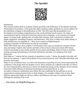 The Spcialist
Introduction:
This research tackles about an academic format specified in the Publication of the Manual American
Psychological Association, a style guide that offers academic authors guidance on various subjects for
the submission of papers to the publications of APA. The APA states that the guidelines were
developed to assist reading comprehension in the social and behavioural sciences, for clarity of
communication and for word choice that best reduces bias in language. on the structure of research
papers of various kinds, spelling rules, an author date reference style, construction of tables and
graphs, plagiarism, formatting of papers, and much more. APA style is widely used, either entirely or
with modifications, by hundreds of ... Show more content on Helpwriting.net ...
Looking at examples of APA format can also be very helpful.
While APA format may seem complex, it will become easier once you familiarize yourself with the
rules and format. Explore other articles and links in this section to learn more about APA format.
Uniform style helps us scan articles quickly for key points and findings. Rules of style in scientific
writing encourage full disclosure of essential information and allow us to dispense with minor
distractions.
Style helps us: * express the key elements of quantitative results, * choose the graphic form that will
best suit our analyses, * report critical details of our research protocol, and * Describe individuals with
accuracy and respect.
When we use an editorial style, we remove the distraction of puzzling over the correct punctuation for
a reference or the proper form for numbers in text. Those elements are codified in the rules we follow
for clear communication, allowing us to focus our intellectual energy on the substance of our research
(Foreword, Public Manual of American Psychological Association 6th ed., p. xiii).
An author writing for a publication must follow the rules established by the publisher to avoid
inconsistencies among journal articles or book chapters. For example, without rules of style, three
different manuscripts might use sub test, subtest, and Subtest in one issue of a journal or book.
Although the meaning of the word
... Get more on HelpWriting.net ...
 