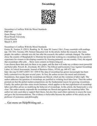 Sweatshop
Sweatshop is Conflicts With the Moral Standards
PMP 400
Quan Zhang ( Lyla)
Royal Roads University
Elvira Perrella
March 9, 2015
Sweatshop is Conflicts With the Moral Standards
Green, B., Norton, S. (2011). Reading. In. W, Anne M. Laura ( Eds.), Essay essentials with readings
(pp. 336 341). Toronto, ON: Nelson Education Ltd. In the article, before the research, like many
people, the author s attitude was old, but after the research, the author s attitude changed. The author
chose the country of Bangladeshi to illustrate her point that working in a sweatshop can be a positive
experience for women in developing countries by focusing primarily on one country. First, she argued
that sweatshops offer jobs ... Show more content on Helpwriting.net ...
I can choose these data and cite them in my paper, and the data will make my evidence more powerful
and believable. Powell, B., Zwolinski, M. (2011). The Ethical and Economic Case Against Sweatshop
Labor: A Critical Assessment. Journal of Business Ethics, 107(4), pp. 449 472. doi:
http://doi.org/10.1007/s10551 011 1058 8 The idea of sweatshop has grown increasingly has been
hotly contested over the past several years. At first, the author reviews the moral and economic
foundations, then argues that the sweatshops are flawed, which are the violation of labor right. The
author addresses the question of sweatshops are justified in violating local labor laws. Then the author
pointed out that the global market competitions are the fundamental reason for growing sweatshops.
Finally, the author provides some recent literature, which applies to the ban exploitation of sweatshop
labor and offers advice on modifying the behavior of sweatshops. In this article, the framework is very
clear. The author mainly expounds the sweatshops are flawed and against the sweatshop labor. The
author not only used data to support their thesis, but also they used others opinions to assess the issue
and gave the recommendations. The evidence is believable because the authors of this article are the
professor of economics and philosophy
... Get more on HelpWriting.net ...
 