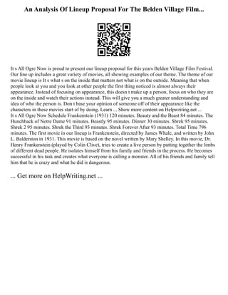 An Analysis Of Lineup Proposal For The Belden Village Film...
It s All Ogre Now is proud to present our lineup proposal for this years Belden Village Film Festival.
Our line up includes a great variety of movies, all showing examples of our theme. The theme of our
movie lineup is It s what s on the inside that matters not what is on the outside. Meaning that when
people look at you and you look at other people the first thing noticed is almost always their
appearance. Instead of focusing on appearance, this doesn t make up a person, focus on who they are
on the inside and watch their actions instead. This will give you a much greater understanding and
idea of who the person is. Don t base your opinion of someone off of their appearance like the
characters in these movies start of by doing. Learn ... Show more content on Helpwriting.net ...
It s All Ogre Now Schedule Frankenstein (1931) 120 minutes. Beauty and the Beast 84 minutes. The
Hunchback of Notre Dame 91 minutes. Beastly 95 minutes. Dinner 30 minutes. Shrek 95 minutes.
Shrek 2 95 minutes. Shrek the Third 93 minutes. Shrek Forever After 93 minutes. Total Time 796
minutes. The first movie in our lineup is Frankenstein, directed by James Whale, and written by John
L. Balderston in 1931. This movie is based on the novel written by Mary Shelley. In this movie, Dr.
Henry Frankenstein (played by Colin Clive), tries to create a live person by putting together the limbs
of different dead people. He isolates himself from his family and friends in the process. He becomes
successful in his task and creates what everyone is calling a monster. All of his friends and family tell
him that he is crazy and what he did is dangerous.
... Get more on HelpWriting.net ...
 