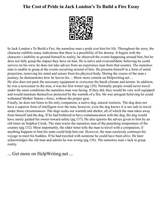 The Cost of Pride in Jack London’s To Build a Fire Essay
In Jack London s To Build a Fire, the nameless man s pride cost him his life. Throughout the story, the
character exhibits many indications that there is a possibility of his demise. It begins with the
character s inability to ground himself to reality, he observed the events happening around him, but he
does not fully grasp the impact they have on him. He is naïve and overconfident, believing he could
survive on his own; he does not take advice from an experience man from that country. The nameless
man is unable to grasp at the events occurring around of him. He presents himself in a form of astral
projection, removing his mind and senses from his physical body. During the course of the man s
journey, he demonstrates how he leaves his ... Show more content on Helpwriting.net ...
He also does not pack the necessary equipment to overcome the harsh climate and terrain. In addition,
he was a newcomer to the area; it was his first winter (pg.128). Normally people would never travel
under the same conditions the nameless man was facing. If they did, they would be very well equipped
and would maintain themselves protected by the warmth of a fire. He was arrogant believing he could
withstand Mother Nature s force, without the proper gear.
Finally, he does not listen to his only companion, a native dog, natural instincts. The dog does not
have a superior form of intelligent over the man; however, even the dog knows it is not safe to travel
under those circumstances. The dogs seeks out warmth and shelter, all of which the man takes away
from himself and the dog. If he had bothered to have communication with the dog, the dog would
have surely guided his owner toward safety (pg.137). He also ignores the advice given to him by an
old timer on Sulphur Creek. The man warns the nameless man of the punishing temperature of the
country (pg.132). Most importantly, the older timer tells the man to travel with a companion; if
anything happens to him his mate could help him out. However, the man carelessly continues his
voyage to meet his buddies. If he had traveled with someone he could have been alive. He later
acknowledges the old man and admits he was wrong (pg.136). The nameless man s lack to grasp
reality
... Get more on HelpWriting.net ...
 