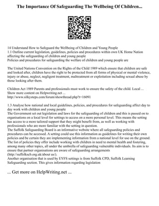 The Importance Of Safeguarding The Wellbeing Of Children...
14 Understand How to Safeguard the Wellbeing of Children and Young People
1.1 Outline current legislation, guidelines, policies and procedures within own UK Home Nation
affecting the safeguarding of children and young people
Policies and procedures for safeguarding the welfare of children and young people are
The United Nations Convention on the Rights of the Child 1989 which ensure that children are safe
and looked after, children have the right to be protected from all forms of physical or mental violence,
injury or abuse, neglect, negligent treatment, maltreatment or exploitation including sexual abuse by
those looking after them.
Children Act 1989 Parents and professionals must work to ensure the safety of the child. Local ...
Show more content on Helpwriting.net ...
http://www.silkysteps.com/forum/showthread.php?t=16091
1.3 Analyse how national and local guidelines, policies, and procedures for safeguarding affect day to
day work with children and young people
The Government set out legislation and laws for the safeguarding of children and this is passed on to
organisations on a local level for settings to access on a more personal level. This means the setting
has access to a more tailored support that they might benefit from, as well as working with
professionals who are more familiar with the setting in question.
The Suffolk Safeguarding Board is an informative website where all safeguarding policies and
procedures can be accessed. A setting could use this information as guidelines for writing their own
policies and be certain they are implementing information from a national level for use on the ground.
The list of policies they offer include working with children in need to mental health and fostering,
among many other topics, all under the umbrella of safeguarding vulnerable individuals. Its aim is to
ensure that partner organisations are aware of safeguarding arrangements
(http://suffolkscb.org.uk/about us/).
Another organisation that is used by EYFS settings is from Suffolk CPD, Suffolk Learning
Safeguarding section. This gives information regarding legislation
... Get more on HelpWriting.net ...
 