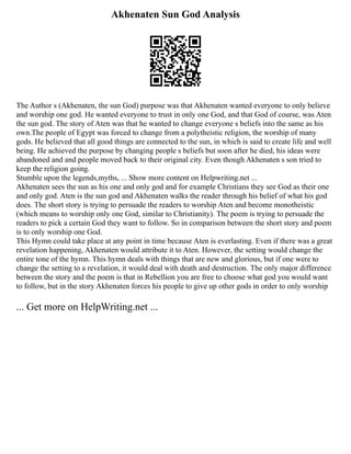 Akhenaten Sun God Analysis
The Author s (Akhenaten, the sun God) purpose was that Akhenaten wanted everyone to only believe
and worship one god. He wanted everyone to trust in only one God, and that God of course, was Aten
the sun god. The story of Aten was that he wanted to change everyone s beliefs into the same as his
own.The people of Egypt was forced to change from a polytheistic religion, the worship of many
gods. He believed that all good things are connected to the sun, in which is said to create life and well
being. He achieved the purpose by changing people s beliefs but soon after he died, his ideas were
abandoned and and people moved back to their original city. Even though Akhenaten s son tried to
keep the religion going.
Stumble upon the legends,myths, ... Show more content on Helpwriting.net ...
Akhenaten sees the sun as his one and only god and for example Christians they see God as their one
and only god. Aten is the sun god and Akhenaten walks the reader through his belief of what his god
does. The short story is trying to persuade the readers to worship Aten and become monotheistic
(which means to worship only one God, similar to Christianity). The poem is trying to persuade the
readers to pick a certain God they want to follow. So in comparison between the short story and poem
is to only worship one God.
This Hymn could take place at any point in time because Aten is everlasting. Even if there was a great
revelation happening, Akhenaten would attribute it to Aten. However, the setting would change the
entire tone of the hymn. This hymn deals with things that are new and glorious, but if one were to
change the setting to a revelation, it would deal with death and destruction. The only major difference
between the story and the poem is that in Rebellion you are free to choose what god you would want
to follow, but in the story Akhenaten forces his people to give up other gods in order to only worship
... Get more on HelpWriting.net ...
 