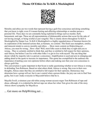 Theme Of Ethics In To Kill A Mockingbird
Morality and ethics are two words that represent having a guilt free conscience and doing something
that you know is right; even if it means hurting and affecting relationships or another person s
personal life. These days we are constantly being exploited to things such as murder, theft,
harassment, and rape. These are all representations of dishonorable actions that occur for the sake of
not having enough, or being wistful or just vengeful. This is clearly shown throughout To Kill A
Mockingbird by Harper Lee. To Kill A Mockingbird is a highly regarded piece of literature known for
its exploration of the immoral actions that, as humans, we commit. This book uses metaphors, similes,
and innocent minds to convey morality and ethics. ... Show more content on Helpwriting.net ...
Atticus, you must be wrong... How s that? Well, most folks seem to think they re right and you re
wrong... They re certainly entitled to think that, and they re entitled to full respect for their opinions,
said Atticus, but before I can live with other folks I ve got to live with myself. The one thing that
doesn t abide by majority rule is a person s conscience. Amplification is used and acts in enlarging and
adding detail to the quote to increase its importance. This quote has exemplified to the audience the
importance of putting your own opinions before others and making sure that your own conscience is
always guilt free.
This conversation is quite important in that Scout is really questioning whether or not Atticus is wrong
in defending Tom Robinson. Based on what others think, Atticus is wrong. But even in their own
thoughts, Atticus states that they are entitled to full respect for their opinions. Democracy may
determine how a group will act, but it can t control what a person thinks: the jury can vote to find Tom
guilty, but it can t make everyone in Maycomb believe that he is.
Mayella Ewell, a nineteen year old white young woman accuses negro Tom Robinson of rape and
abuse, although; it is evidential he did not rape nor abuse her when Tom gives his side of the story.
Atticus shows sympathy for Mayella as
... Get more on HelpWriting.net ...
 