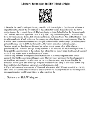 Literary Techniques In Elie Wiesel s Night
1. Describe the specific setting of the story; consider both time and place. Explain what influence or
impact the setting has on the development of the plot in other words, discuss the ways the story s
setting impacts the events of the novel. The book begins in Lodz, Poland before the Germans invade.
The Germans invaded in September 1939. In May 1940, they establish the ghetto. The once lively
Lodz becomes dark and dismal. Full of starving Jews and malicious Nazis. Riza and her brother s then
travel to Auschwitz. Which is the most famous and one of the largest concentration camps. When the
Russians come close to the camp they take the girls to Mittelsteine, another camp. She and they other
girls are liberated May 7, 1945, but Riza only ... Show more content on Helpwriting.net ...
We must learn from these horrors. We must learn when people remain silent while others are
persecuted (260). I think this passage is very important to the book and the whole message it states. I
have read Holocaust memoirs in the past and they all say that we cannot forget this tragedy. Because if
we do, it may happen again to another group of people.
This is a very important message about society because it is extremely imperative that a mass
genocide like the Holocaust doesn t happen again. There are many genocides that have happened in
the world and we cannot let ourselves turn our backs or look the other way if something like the
Holocaust occurs again. This a message everyone should know and apply to their lives. So that they
know not to turn their backs on a group of people being persecuted.
6. If you had to summarize the theme of this novel, what would it be? What do you think are the big
ideas about life that the author wants us to take away from our reading? What are the most important
messages the author would would like us to take away from the
... Get more on HelpWriting.net ...
 