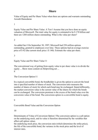 Share
Value of Equity and Per Share Value when there are options and warrants outstanding
Aswath Damodaran
1
Equity Value and Per Share Value: A Test l Assume that you have done an equity
valuation of Microsoft. The total value for equity is estimated to be $ 170 billion and
there are 1204 million shares outstanding. What is the value per share?
2
An added fact l On September 30, 1997, Microsoft had 258 million options
outstanding, granted to employees over time. These options had an average exercise
price of $ 42 (the current stock price i $ 140). Estimate the value per share.
3
Equity Value and Per Share Value l l
The conventional way of getting from equity value to per share value is to divide the
equity ... Show more content on Helpwriting.net ...
8
The Conversion Option l l
In a typical convertible bond, the bondholder is given the option to convert the bond
into a specified number of shares of stock. The conversion ratio measures the
number of shares of stock for which each bond may be exchanged. Stated differently,
the market conversion value is the current value of the shares for which the bonds
can be exchanged. The conversion premium is the excess of the bond value over the
conversion value of the bond. The conversion option in a convertible bond is equity.
9
Convertible Bond Value and the Conversion Option
10
Determinants of Value of Conversion Option l The conversion option is a call option
on the underlying stock, and its value is therefore determined by the variables that
affect call option values
the underlying stock price, the conversion ratio (which determines the strike price),
the life of the convertible bond, the variance in the stock price and the level of
interest rates.
 