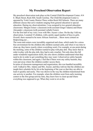 My Preschool Observation Report
My preschool observation took place at the Central Child Development Center, 414
E. Black Street, Rock Hill, South Carolina. The Child Development Center is
operated by York County District Three within Rock Hill Schools. There are many
different classes that serve students ranging from general education to special
education. During my observationtime, I was assigned to two general education
classrooms: Margret Joiner s classroom (with assistant Ginger Adams) and Diane
Alexander s classroom (with assistant LaSalle Foster).
For the first half of my visit, I was with Mrs. Joyner s class. On the day I did my
observation, I counted 15 children, with a pretty equal number of boys to girls.
Overall, there seemed to be more African American... Show more content on
Helpwriting.net ...
The room and centers were incredibly organized and clean, which made for a stress
free environment for the children (the children seemed calm, and when it was time to
clean up, they knew exactly where everything went). For example, at one point during
the morning, some of the children wanted to play with play doh. They knew that in
order to play with the play doh, they had to ask a teacher. Not only does this fall
under wonderful organization skills, this also shows children understand what they
need to do in order to get something they may want. I observed no safety hazards
within this classroom, and again, I feel that if there were any safety hazards, they
were put away where the children couldn t access them.
In terms of classroom management and organization, this was handled incredibly
well. I talked to Mrs. Adams and Mrs. Joyner, and they told me that the children are
taught their schedule bit by bit at the beginning of the year so that they are able to
learn it quickly and easily. This was shown in the way the children transitioned from
one activity to another. For example, when the children went from early morning
centers to the first group activity time, they knew how to clean up and where
everything was supposed to go. When they went to sit on the
 