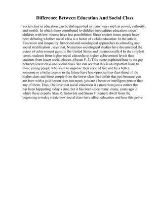 Difference Between Education And Social Class
Social class in education can be distinguished in many ways such as power, authority,
and wealth. In which these contributed to children inequalities education, since
children with low income have less possibilities. Since ancient times people have
been debating whether social class is a factor of a child education. In the article,
Education and inequality: historical and sociological approaches to schooling and
social stratification , says that, Numerous sociological studies have documented the
extent of achievement gaps, in the United States and internationally.4 In the simplest
terms, students from higher social classeshave higher achievement levels than
students from lower social classes ,(Susan F, 2).This quote explained how is the gap
between lower class and social class. We can see that this is an important issue to
those young people who want to improve their style of live and be a better
someone or a better person in the future have less opportunities than those of the
higher class and these people from the lower class feel unfair that just because you
are born with a gold spoon does not mean, you are a better or intelligent person than
any of them. Thus, i believe that social education it s more than just a matter that
has been happening today s date, but it has been since many, many, years ago in
which these experts Alan R. Sadovnik and Susan F. Semelb dwell from the
beginning to today s date how social class have affect education and how this prove
 
